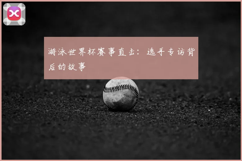 游泳世界杯赛事直击：选手专访背后的故事