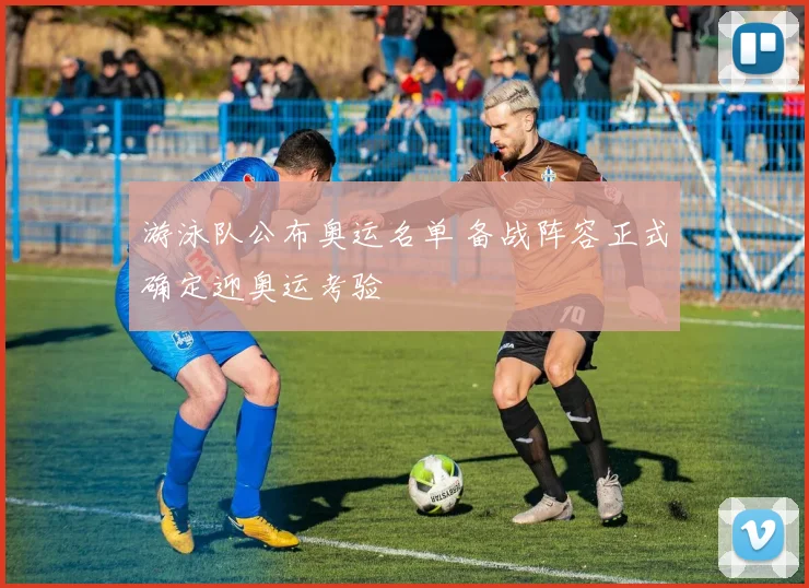 游泳队公布奥运名单 备战阵容正式确定迎奥运考验