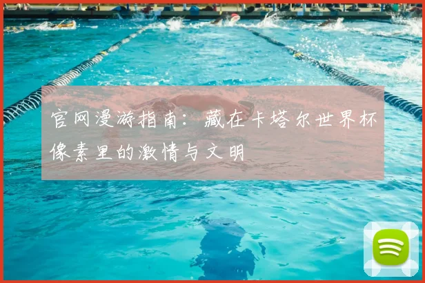官网漫游指南：藏在卡塔尔世界杯像素里的激情与文明