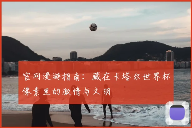 官网漫游指南：藏在卡塔尔世界杯像素里的激情与文明