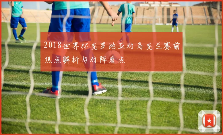 2018世界杯克罗地亚对乌克兰赛前焦点解析与对阵看点