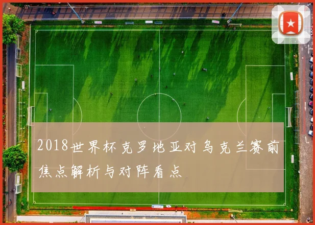 2018世界杯克罗地亚对乌克兰赛前焦点解析与对阵看点