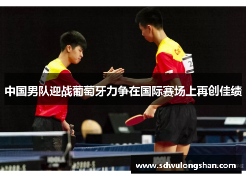中国男队迎战葡萄牙力争在国际赛场上再创佳绩