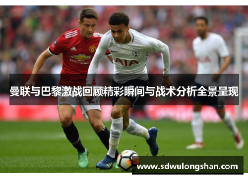 曼联与巴黎激战回顾精彩瞬间与战术分析全景呈现