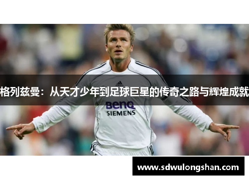 格列兹曼：从天才少年到足球巨星的传奇之路与辉煌成就