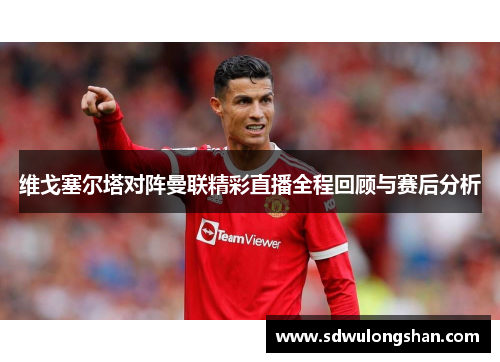 维戈塞尔塔对阵曼联精彩直播全程回顾与赛后分析