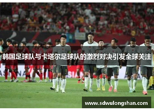 韩国足球队与卡塔尔足球队的激烈对决引发全球关注