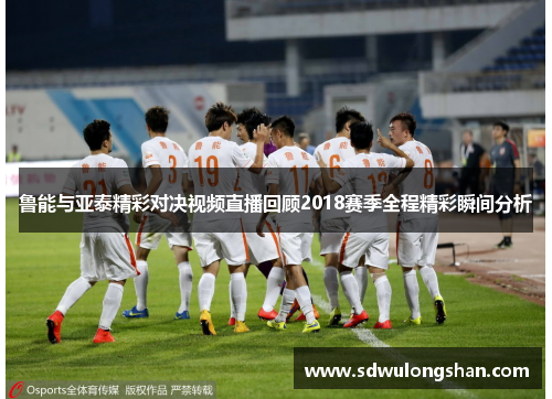 鲁能与亚泰精彩对决视频直播回顾2018赛季全程精彩瞬间分析