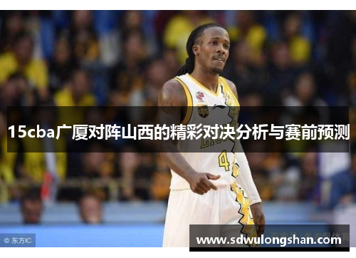 15cba广厦对阵山西的精彩对决分析与赛前预测